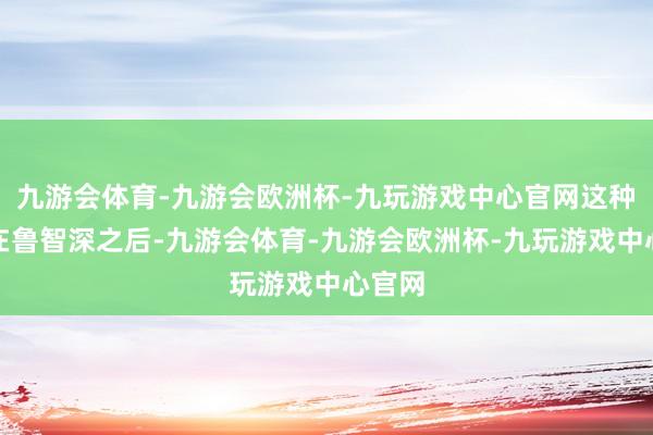 九游会体育-九游会欧洲杯-九玩游戏中心官网这种意境在鲁智深之后-九游会体育-九游会欧洲杯-九玩游戏中