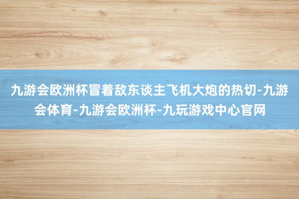 九游会欧洲杯冒着敌东谈主飞机大炮的热切-九游会体育-九游会欧洲杯-九玩游戏中心官网