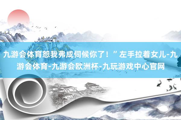 九游会体育恕我弗成伺候你了！”左手拉着女儿-九游会体育-九游会欧洲杯-九玩游戏中心官网