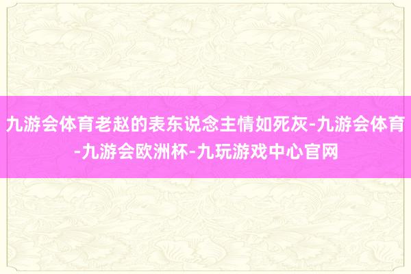 九游会体育老赵的表东说念主情如死灰-九游会体育-九游会欧洲杯-九玩游戏中心官网