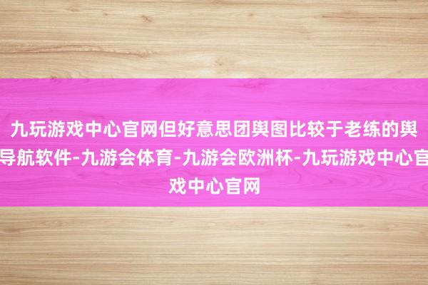 九玩游戏中心官网但好意思团舆图比较于老练的舆图导航软件-九游会体育-九游会欧洲杯-九玩游戏中心官网