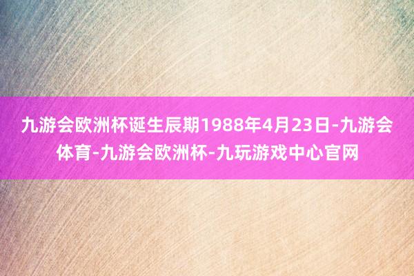 九游会欧洲杯诞生辰期1988年4月23日-九游会体育-九游会欧洲杯-九玩游戏中心官网