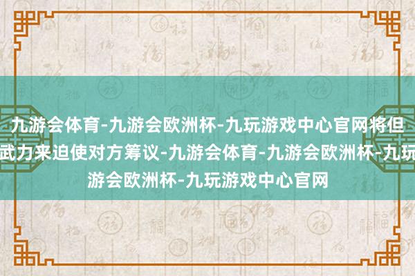 九游会体育-九游会欧洲杯-九玩游戏中心官网将但愿奉求于通过武力来迫使对方筹议-九游会体育-九游会欧洲