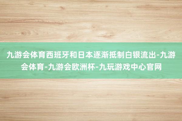 九游会体育西班牙和日本逐渐抵制白银流出-九游会体育-九游会欧洲杯-九玩游戏中心官网