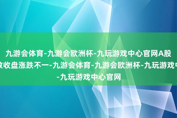 九游会体育-九游会欧洲杯-九玩游戏中心官网A股三大指数收盘涨跌不一-九游会体育-九游会欧洲杯-九玩游戏中心官网