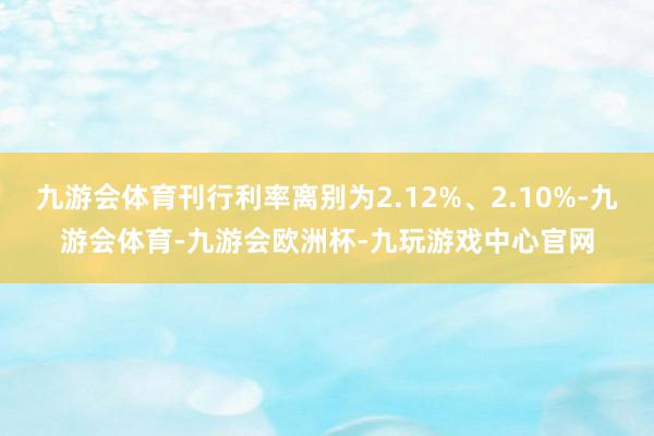 九游会体育刊行利率离别为2.12%、2.10%-九游会体育-九游会欧洲杯-九玩游戏中心官网