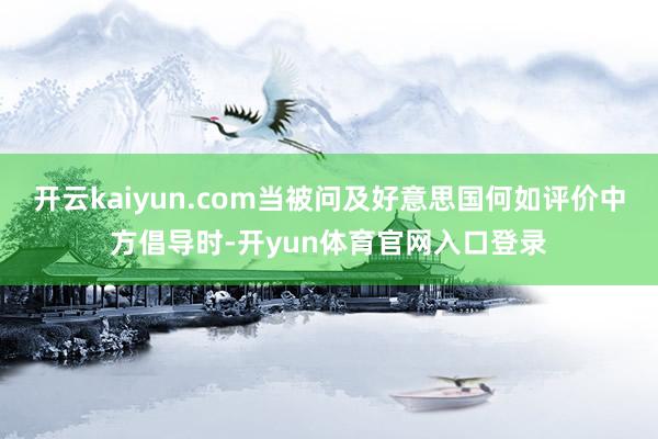 开云kaiyun.com当被问及好意思国何如评价中方倡导时-开yun体育官网入口登录