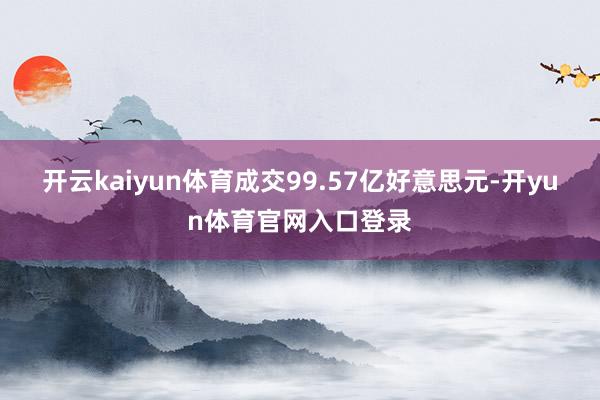 开云kaiyun体育成交99.57亿好意思元-开yun体育官网入口登录